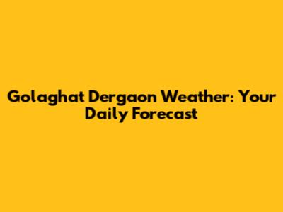 Golaghat Dergaon Weather: Your Daily Forecast