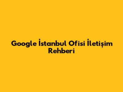 Google İstanbul Ofisi İletişim Rehberi