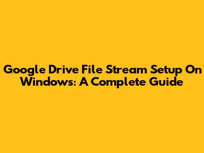 Google Drive File Stream Setup On Windows: A Complete Guide