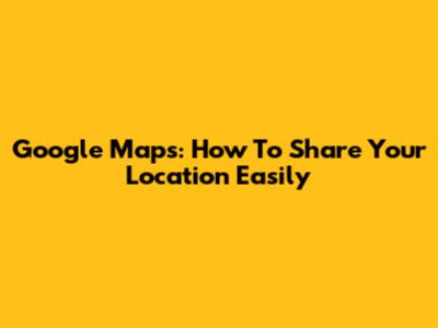 Google Maps: How To Share Your Location Easily