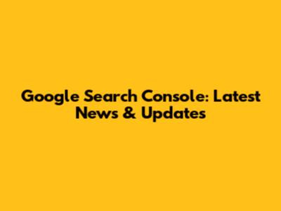 Google Search Console: Latest News & Updates