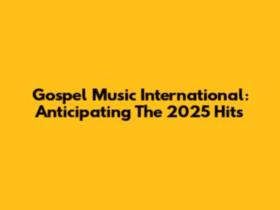 Gospel Music International: Anticipating The 2025 Hits
