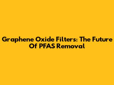 Graphene Oxide Filters: The Future Of PFAS Removal