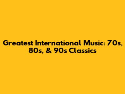 Greatest International Music: 70s, 80s, & 90s Classics