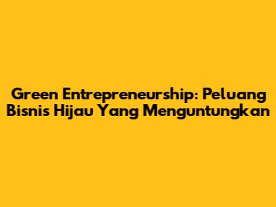 Green Entrepreneurship: Peluang Bisnis Hijau Yang Menguntungkan