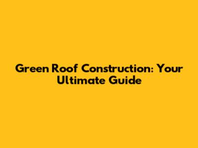 Green Roof Construction: Your Ultimate Guide
