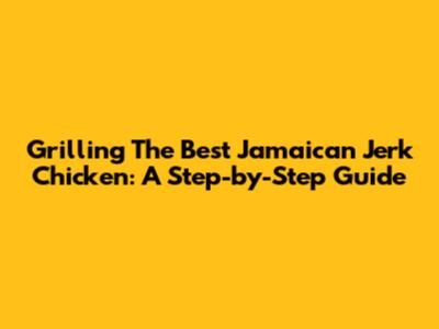 Grilling The Best Jamaican Jerk Chicken: A Step-by-Step Guide