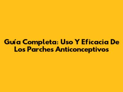 Guía Completa: Uso Y Eficacia De Los Parches Anticonceptivos
