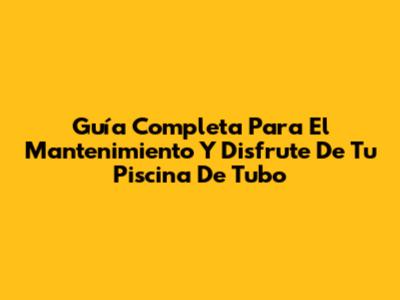 Guía Completa Para El Mantenimiento Y Disfrute De Tu Piscina De Tubo