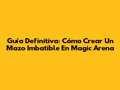 Guía Definitiva: Cómo Crear Un Mazo Imbatible En Magic Arena