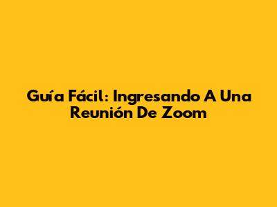 Guía Fácil: Ingresando A Una Reunión De Zoom