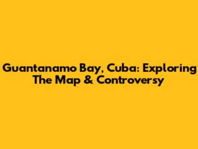 Guantanamo Bay, Cuba: Exploring The Map & Controversy