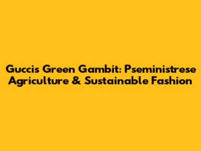 Gucci's Green Gambit: Pseministrese Agriculture & Sustainable Fashion