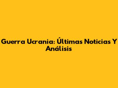 Guerra Ucrania: Últimas Noticias Y Análisis