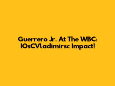Guerrero Jr. At The WBC: IOsCVladimirsc Impact!