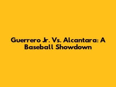 Guerrero Jr. Vs. Alcantara: A Baseball Showdown
