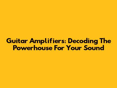 Guitar Amplifiers: Decoding The Powerhouse For Your Sound