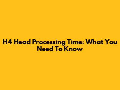 H4 Head Processing Time: What You Need To Know