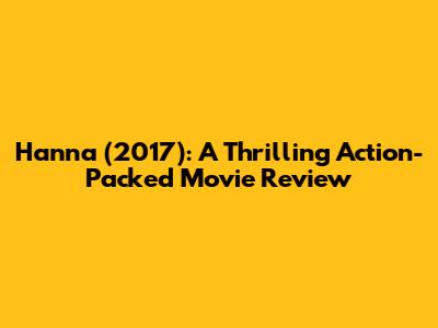 Hanna (2017): A Thrilling Action-Packed Movie Review