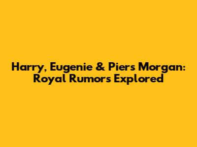Harry, Eugenie & Piers Morgan: Royal Rumors Explored