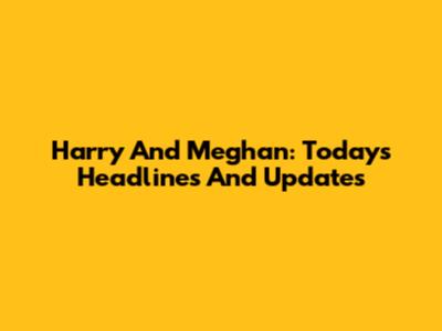 Harry And Meghan: Today's Headlines And Updates