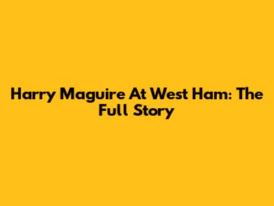 Harry Maguire At West Ham: The Full Story