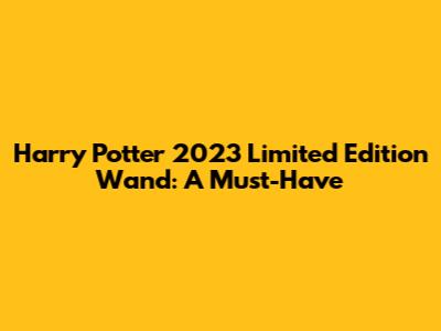 Harry Potter 2023 Limited Edition Wand: A Must-Have