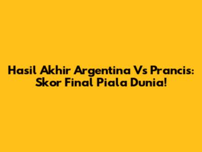 Hasil Akhir Argentina Vs Prancis: Skor Final Piala Dunia!