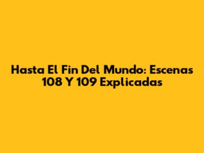 Hasta El Fin Del Mundo: Escenas 108 Y 109 Explicadas