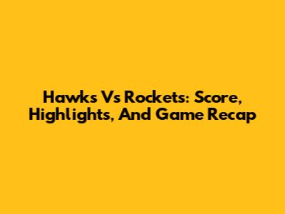 Hawks Vs Rockets: Score, Highlights, And Game Recap