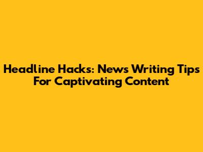 Headline Hacks: News Writing Tips For Captivating Content
