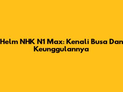 Helm NHK N1 Max: Kenali Busa Dan Keunggulannya