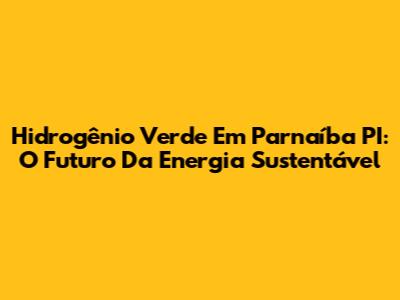 Hidrogênio Verde Em Parnaíba PI: O Futuro Da Energia Sustentável