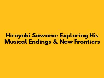 Hiroyuki Sawano: Exploring His Musical Endings & New Frontiers
