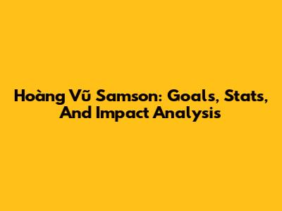 Hoàng Vũ Samson: Goals, Stats, And Impact Analysis