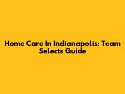Home Care In Indianapolis: Team Select's Guide