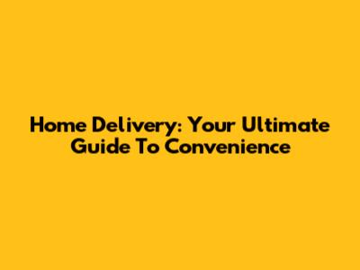 Home Delivery: Your Ultimate Guide To Convenience