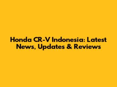 Honda CR-V Indonesia: Latest News, Updates & Reviews