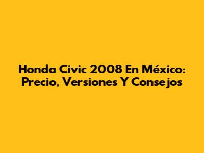 Honda Civic 2008 En México: Precio, Versiones Y Consejos