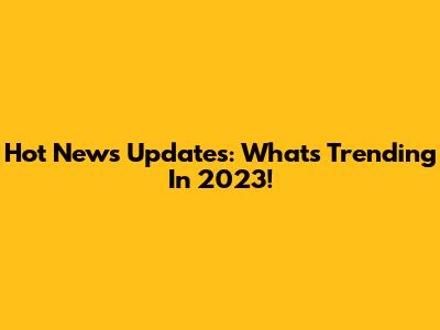 Hot News Updates: What's Trending In 2023!