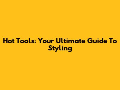 Hot Tools: Your Ultimate Guide To Styling