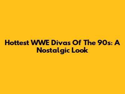 Hottest WWE Divas Of The 90s: A Nostalgic Look