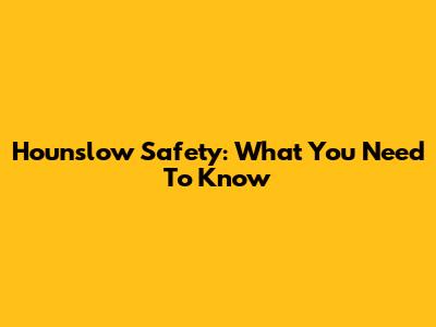 Hounslow Safety: What You Need To Know