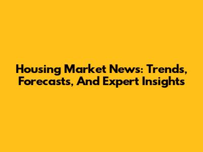 Housing Market News: Trends, Forecasts, And Expert Insights