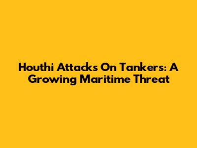 Houthi Attacks On Tankers: A Growing Maritime Threat