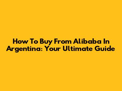 How To Buy From Alibaba In Argentina: Your Ultimate Guide