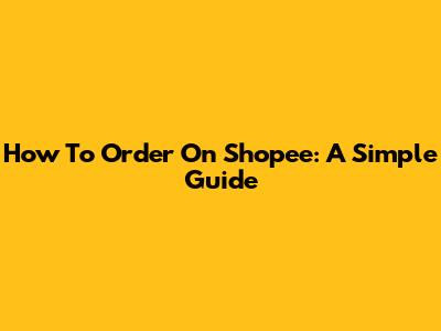 How To Order On Shopee: A Simple Guide