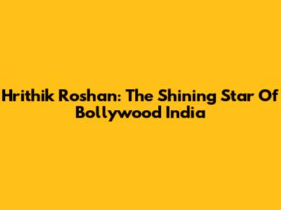 Hrithik Roshan: The Shining Star Of Bollywood India