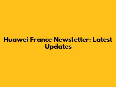 Huawei France Newsletter: Latest Updates