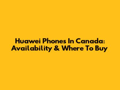 Huawei Phones In Canada: Availability & Where To Buy